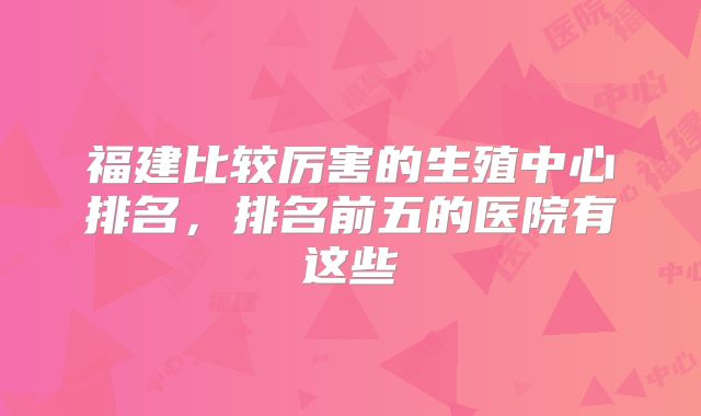 福建比较厉害的生殖中心排名,排名前五的医院有这些