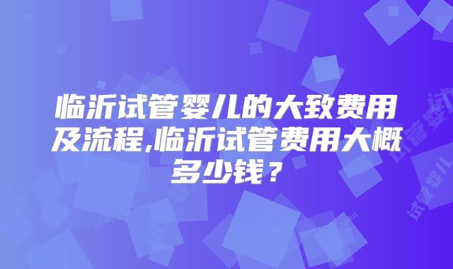 临沂试管婴儿的大致费用及流程,临沂试管费用大概多少钱？