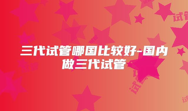 三代试管哪国比较好-国内做三代试管