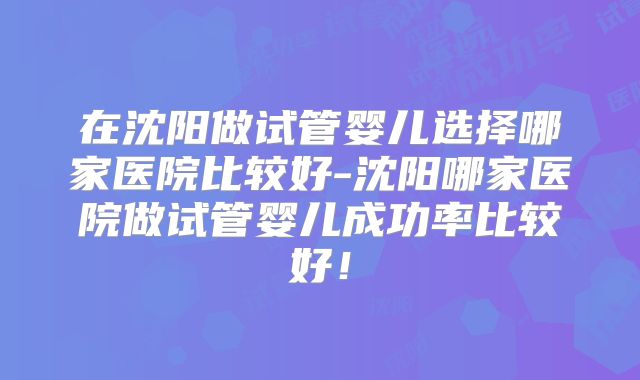 在沈阳做试管婴儿选择哪家医院比较好-沈阳哪家医院做试管婴儿成功率比较好！