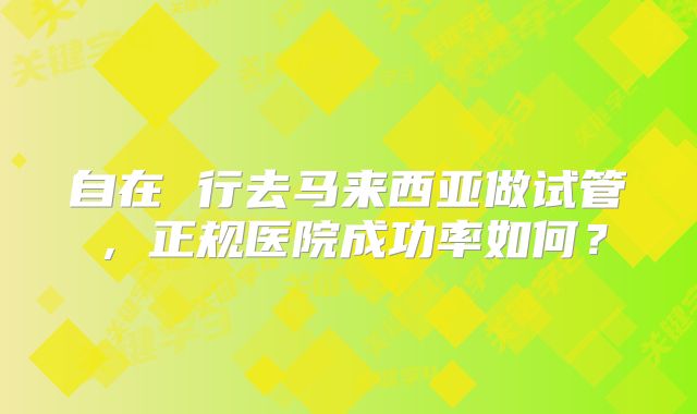 自在 行去马来西亚做试管,正规医院成功率如何?