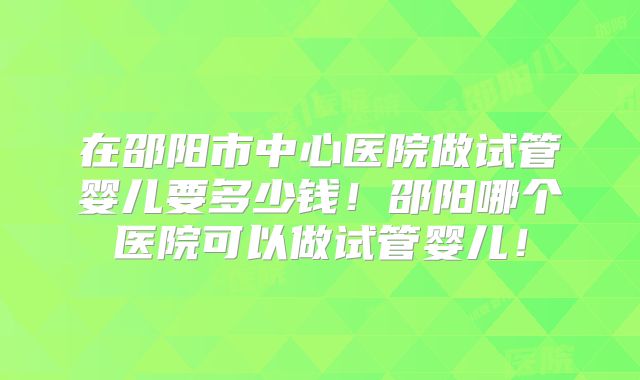 在邵阳市中心医院做试管婴儿要多少钱!邵阳哪个医院可以做试管婴儿!