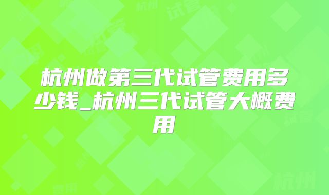 杭州做第三代试管费用多少钱_杭州三代试管大概费用