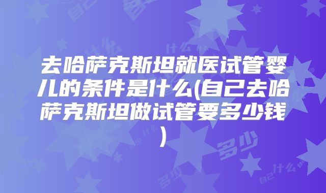 去哈萨克斯坦就医试管婴儿的条件是什么(自己去哈萨克斯坦做试管要多少钱)