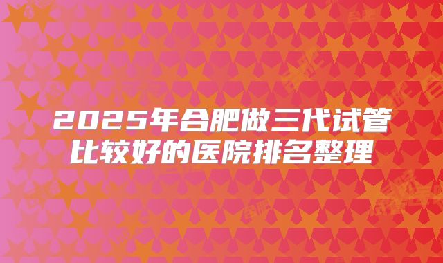 2025年合肥做三代试管比较好的医院排名整理