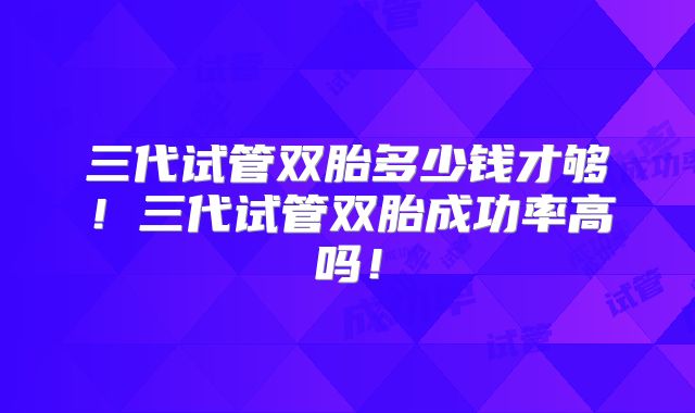 三代试管双胎多少钱才够！三代试管双胎成功率高吗！
