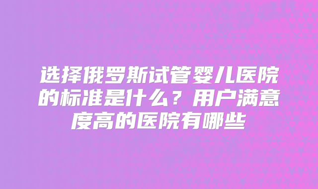 选择俄罗斯试管婴儿医院的标准是什么？用户满意度高的医院有哪些