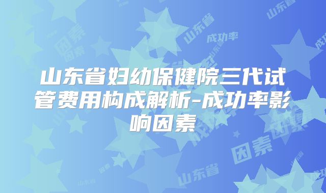 山东省妇幼保健院三代试管费用构成解析-成功率影响因素