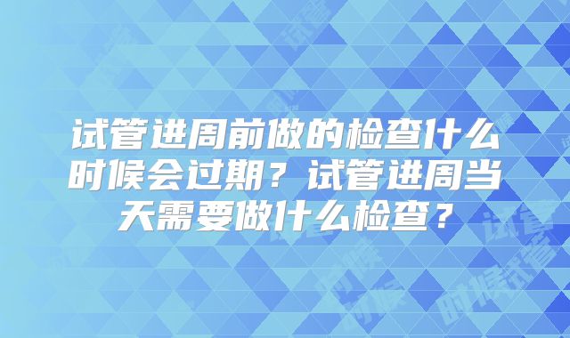 试管进周前做的检查什么时候会过期?试管进周当天需要做什么检查?