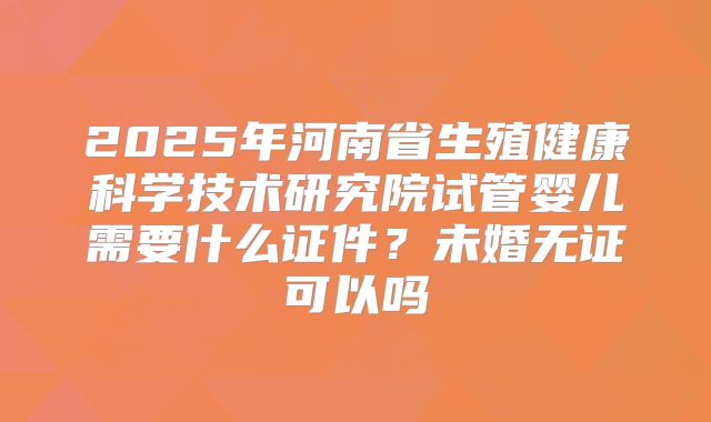 2025年河南省生殖健康科学技术研究院试管婴儿需要什么证件？未婚无证可以吗