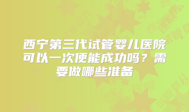 西宁第三代试管婴儿医院可以一次便能成功吗?需要做哪些准备