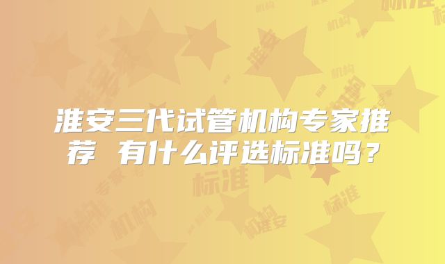 淮安三代试管机构专家推荐 有什么评选标准吗？