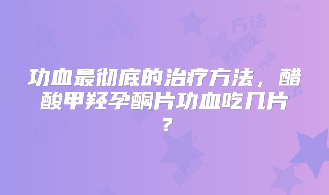功血最彻底的治疗方法,醋酸甲羟孕酮片功血吃几片?