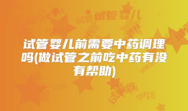 试管婴儿前需要中药调理吗(做试管之前吃中药有没有帮助)
