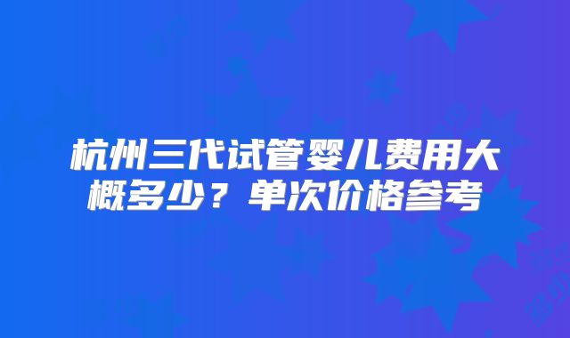 杭州三代试管婴儿费用大概多少?单次价格参考
