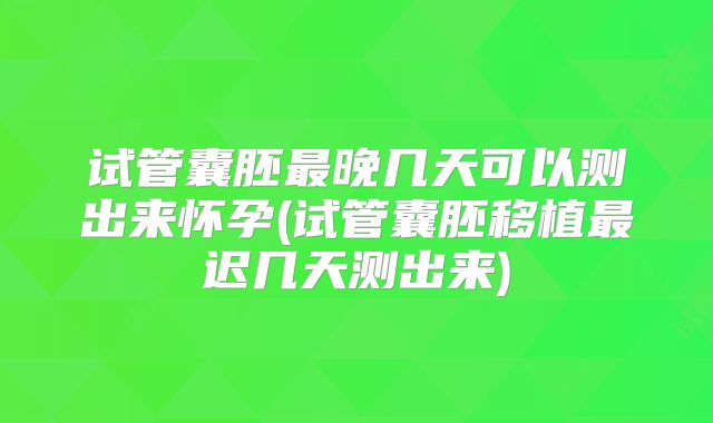 试管囊胚最晚几天可以测出来怀孕(试管囊胚移植最迟几天测出来)