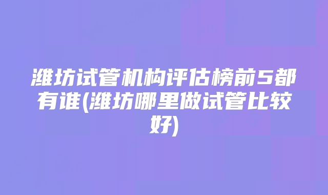 潍坊试管机构评估榜前5都有谁(潍坊哪里做试管比较好)