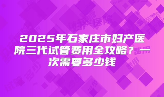 2025年石家庄市妇产医院三代试管费用全攻略?一次需要多少钱