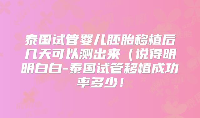 泰国试管婴儿胚胎移植后几天可以测出来（说得明明白白-泰国试管移植成功率多少！