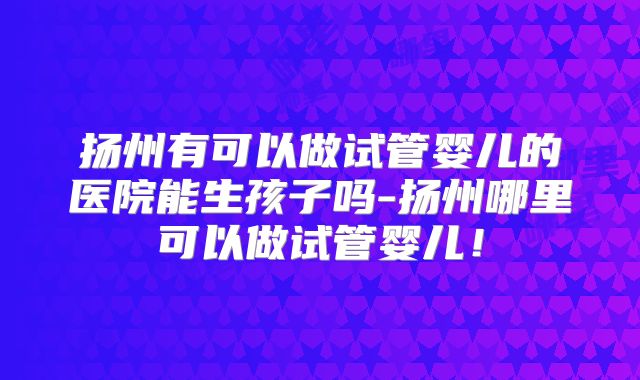 扬州有可以做试管婴儿的医院能生孩子吗-扬州哪里可以做试管婴儿!