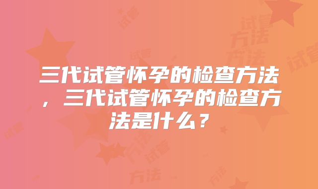 三代试管怀孕的检查方法,三代试管怀孕的检查方法是什么?