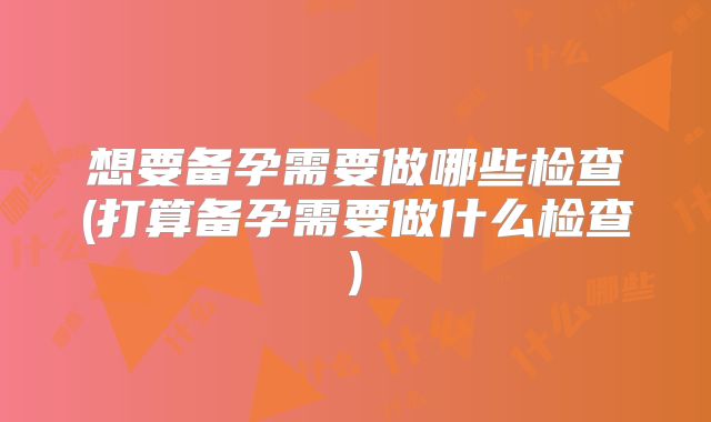 想要备孕需要做哪些检查(打算备孕需要做什么检查)