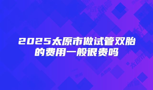 2025太原市做试管双胎的费用一般很贵吗