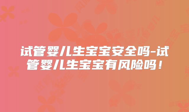 试管婴儿生宝宝安全吗-试管婴儿生宝宝有风险吗！