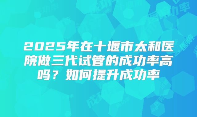 2025年在十堰市太和医院做三代试管的成功率高吗？如何提升成功率