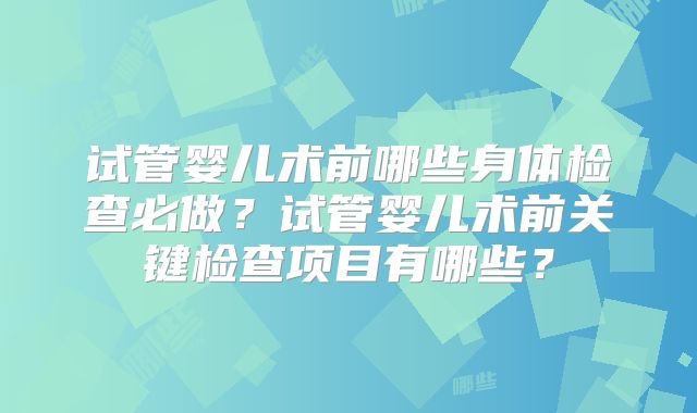 试管婴儿术前哪些身体检查必做？试管婴儿术前关键检查项目有哪些？