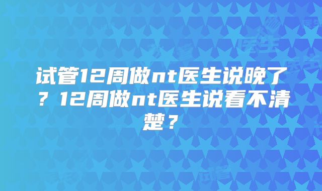 试管12周做nt医生说晚了？12周做nt医生说看不清楚？
