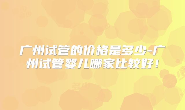 广州试管的价格是多少-广州试管婴儿哪家比较好！