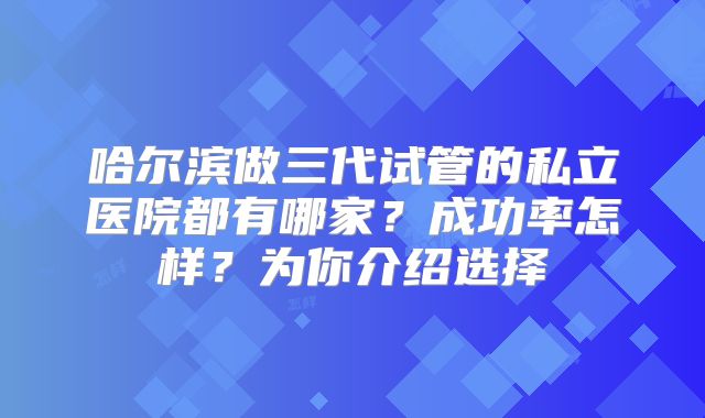 哈尔滨做三代试管的私立医院都有哪家？成功率怎样？为你介绍选择