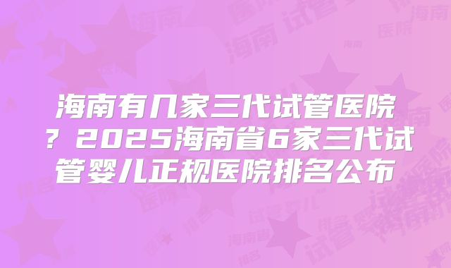 海南有几家三代试管医院？2025海南省6家三代试管婴儿正规医院排名公布