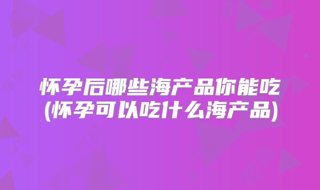 怀孕后哪些海产品你能吃(怀孕可以吃什么海产品)
