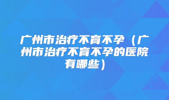 广州市治疗不育不孕(广州市治疗不育不孕的医院有哪些)