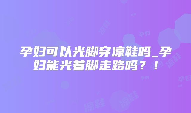 孕妇可以光脚穿凉鞋吗_孕妇能光着脚走路吗？！