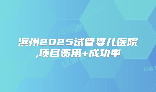 滨州2025试管婴儿医院,项目费用+成功率