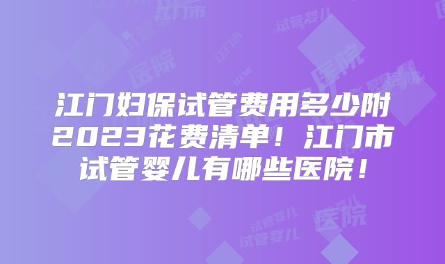 江门妇保试管费用多少附2023花费清单！江门市试管婴儿有哪些医院！