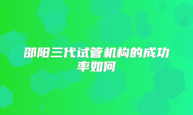 邵阳三代试管机构的成功率如何