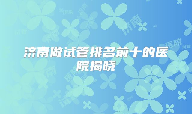 济南做试管排名前十的医院揭晓