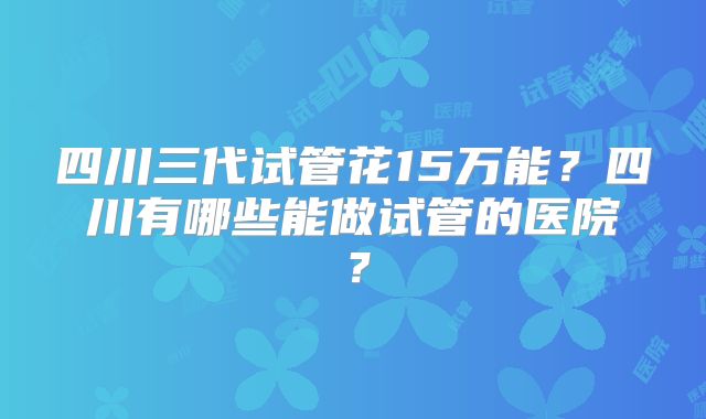四川三代试管花15万能？四川有哪些能做试管的医院？
