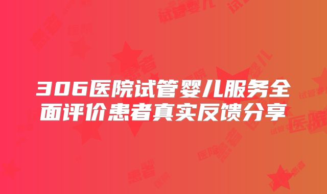 306医院试管婴儿服务全面评价患者真实反馈分享