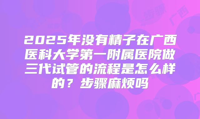 2025年没有精子在广西医科大学第一附属医院做三代试管的流程是怎么样的?步骤麻烦吗