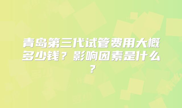 青岛第三代试管费用大概多少钱？影响因素是什么？