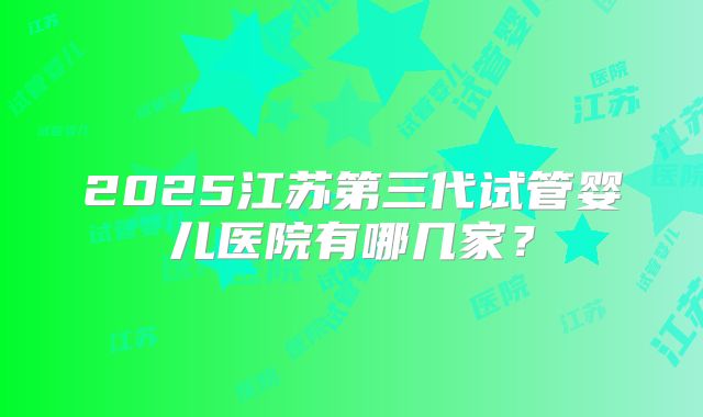 2025江苏第三代试管婴儿医院有哪几家?