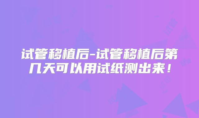 试管移植后-试管移植后第几天可以用试纸测出来！