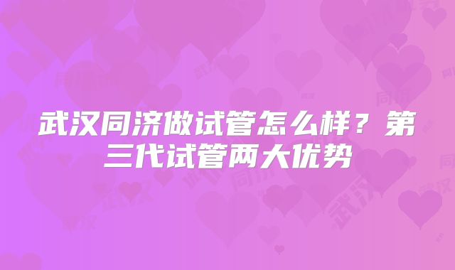 武汉同济做试管怎么样?第三代试管两大优势