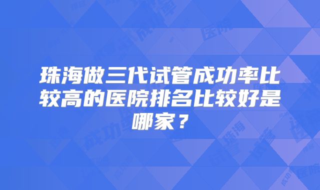 珠海做三代试管成功率比较高的医院排名比较好是哪家？