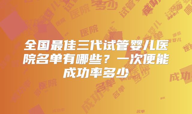全国最佳三代试管婴儿医院名单有哪些?一次便能成功率多少
